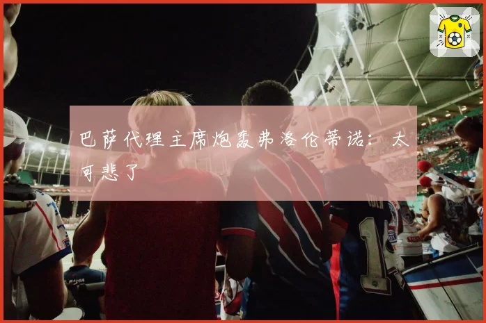 巴萨代理主席炮轰弗洛伦蒂诺：太可悲了