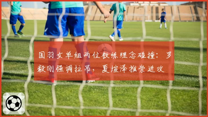 国羽女单组两位教练理念碰撞：罗毅刚强调拉吊，夏煊泽推崇进攻