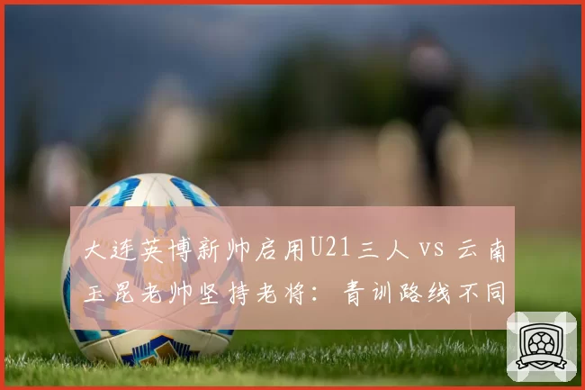 大连英博新帅启用U21三人 vs 云南玉昆老帅坚持老将：青训路线不同抉择