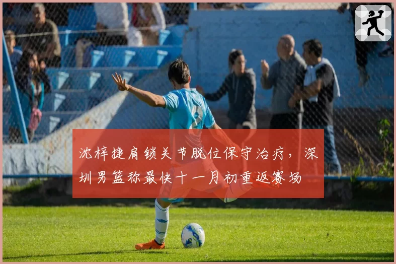 沈梓捷肩锁关节脱位保守治疗，深圳男篮称最快十一月初重返赛场