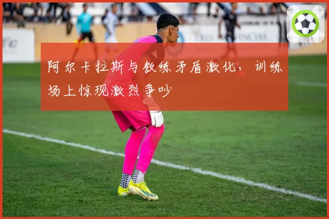 阿尔卡拉斯与教练矛盾激化，训练场上惊现激烈争吵