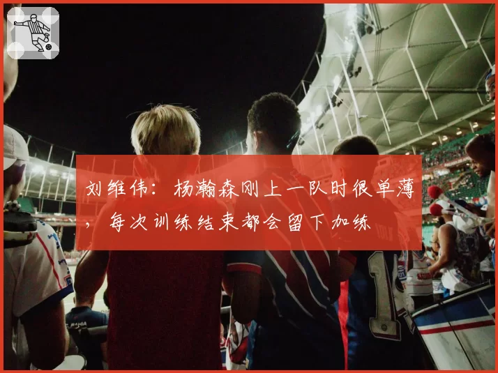 刘维伟:杨瀚森刚上一队时很单薄,每次训练结束都会留下加练