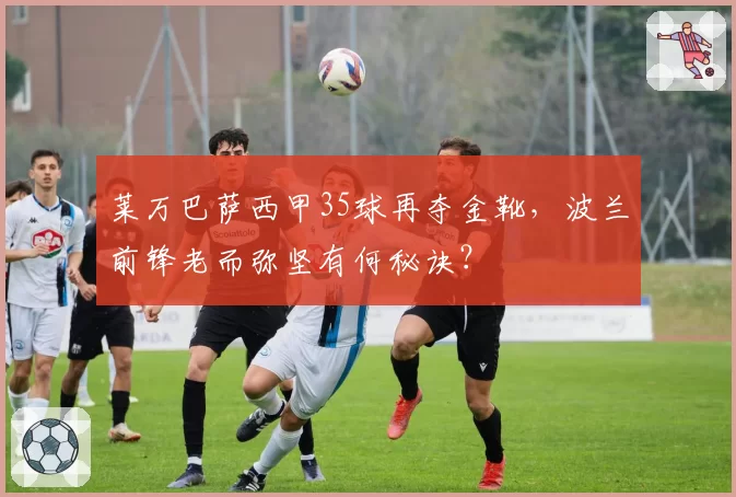 莱万巴萨西甲35球再夺金靴，波兰前锋老而弥坚有何秘诀？