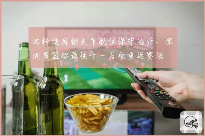 沈梓捷肩锁关节脱位保守治疗，深圳男篮称最快十一月初重返赛场