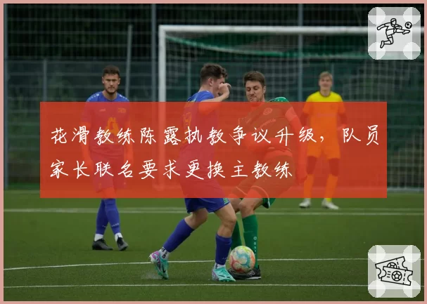 花滑教练陈露执教争议升级,队员家长联名要求更换主教练