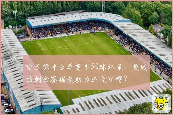 哈兰德冲击单赛季50球纪录，曼城的剩余赛程是助力还是阻碍？