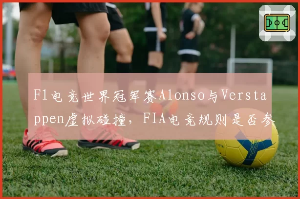 F1电竞世界冠军赛Alonso与Verstappen虚拟碰撞，FIA电竞规则是否参照真实赛事双标