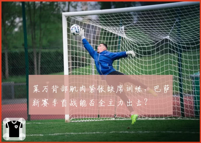 莱万背部肌肉紧张缺席训练，巴萨新赛季首战能否全主力出击？