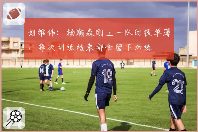 刘维伟:杨瀚森刚上一队时很单薄,每次训练结束都会留下加练