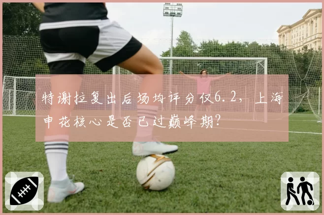 特谢拉复出后场均评分仅6.2，上海申花核心是否已过巅峰期？