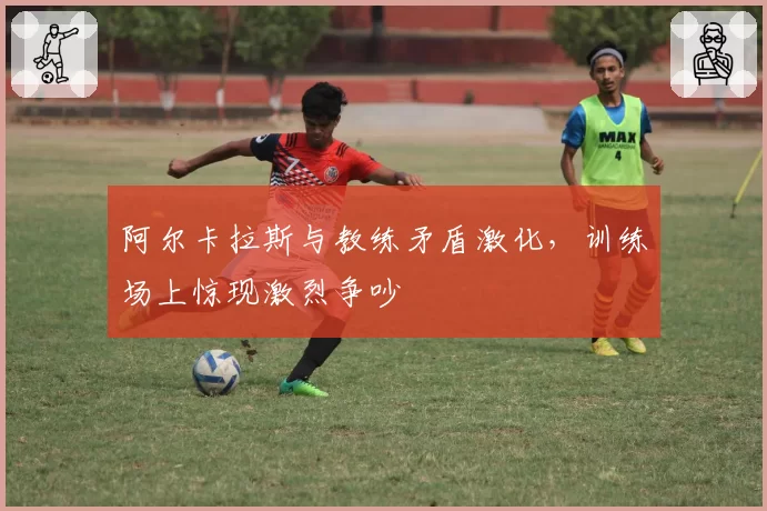 阿尔卡拉斯与教练矛盾激化，训练场上惊现激烈争吵