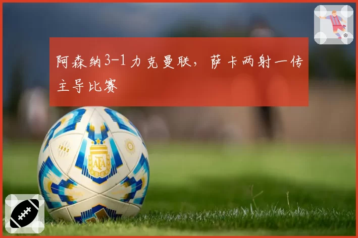 阿森纳3-1力克曼联，萨卡两射一传主导比赛
