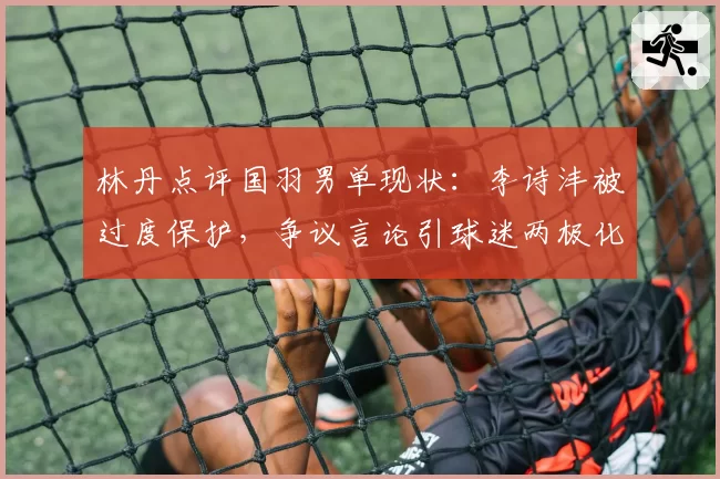 林丹点评国羽男单现状:李诗沣被过度保护,争议言论引球迷两极化反应