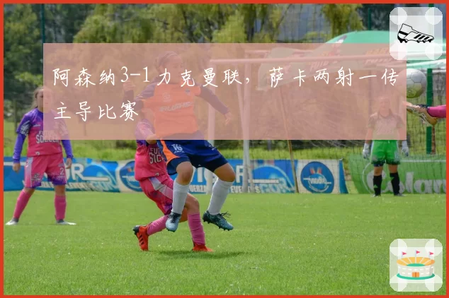 阿森纳3-1力克曼联，萨卡两射一传主导比赛
