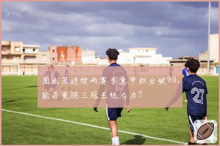 国米若连续两赛季意甲积分破90,能否重现三冠王统治力?