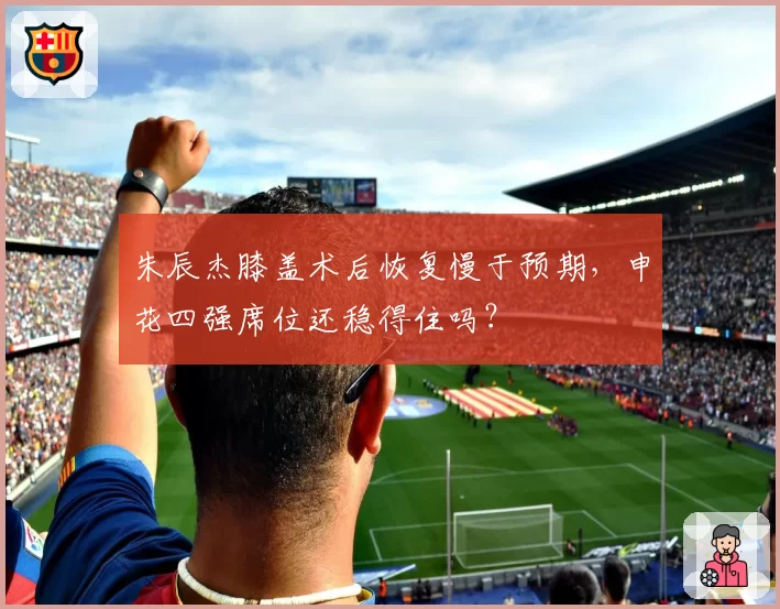 朱辰杰膝盖术后恢复慢于预期，申花四强席位还稳得住吗？