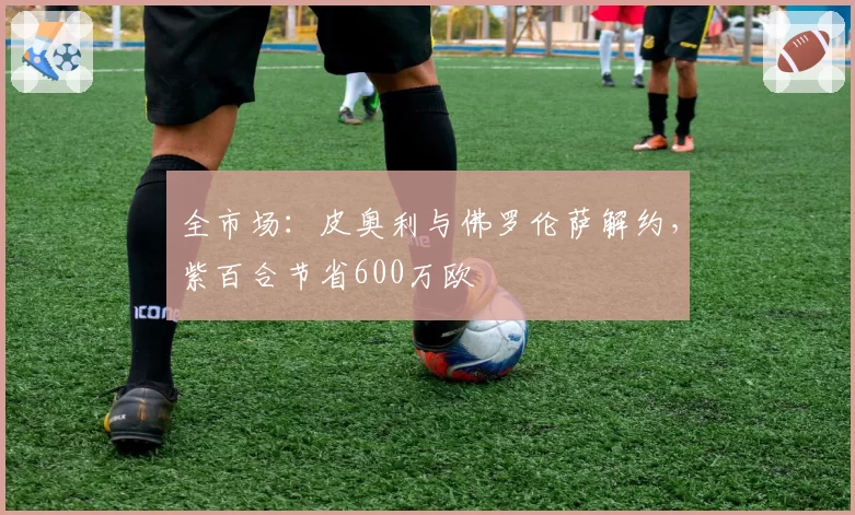 全市场：皮奥利与佛罗伦萨解约，紫百合节省600万欧