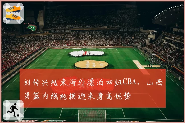 刘传兴结束海外漂泊回归CBA，山西男篮内线轮换迎来身高优势