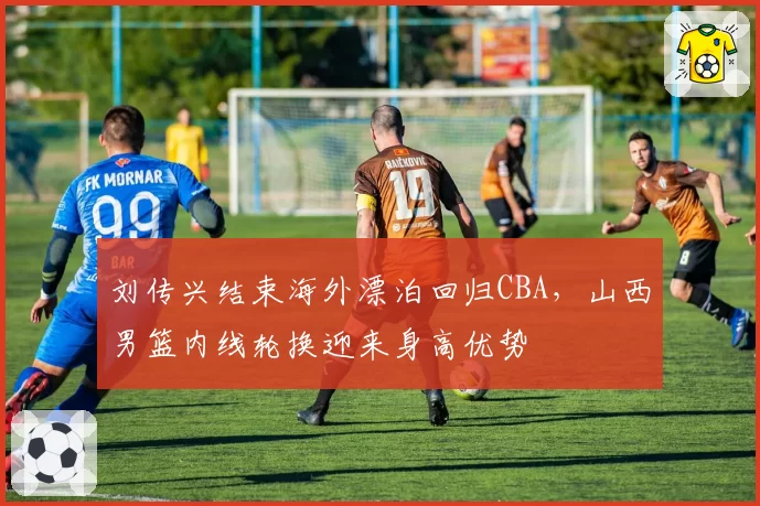 刘传兴结束海外漂泊回归CBA，山西男篮内线轮换迎来身高优势