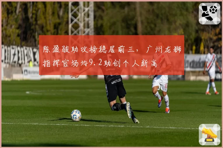 陈盈骏助攻榜稳居前三，广州龙狮指挥官场均9.2助创个人新高