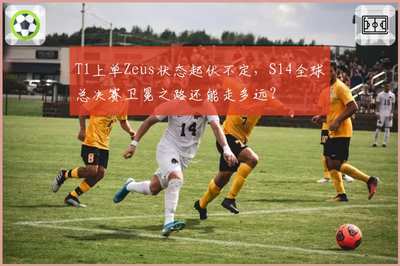 T1上单Zeus状态起伏不定，S14全球总决赛卫冕之路还能走多远？
