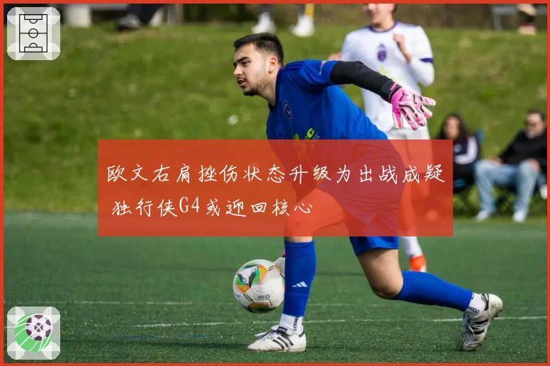 欧文右肩挫伤状态升级为出战成疑 独行侠G4或迎回核心