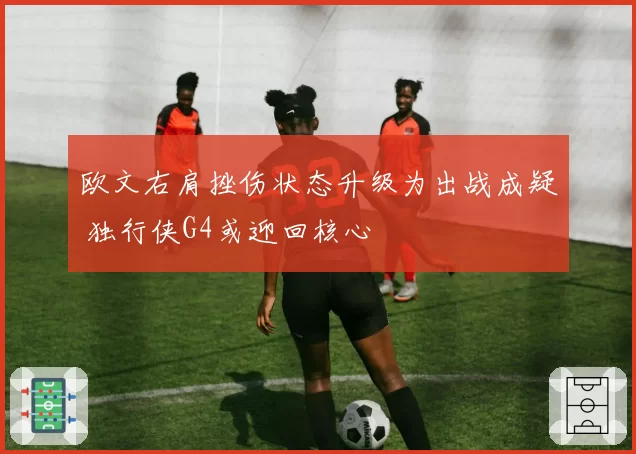 欧文右肩挫伤状态升级为出战成疑 独行侠G4或迎回核心