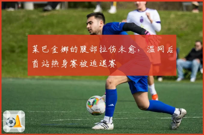 莱巴金娜的腹部拉伤未愈，温网后首站热身赛被迫退赛