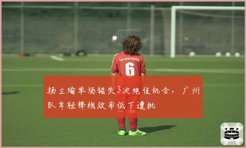 杨立瑜单场错失3次绝佳机会，广州队年轻锋线效率低下遭批
