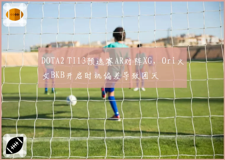 DOTA2 TI13预选赛AR对阵XG，Ori火女BKB开启时机偏差导致团灭