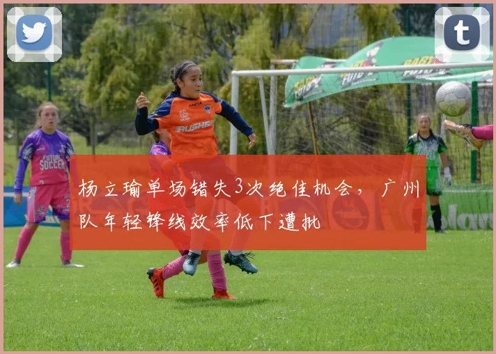 杨立瑜单场错失3次绝佳机会，广州队年轻锋线效率低下遭批