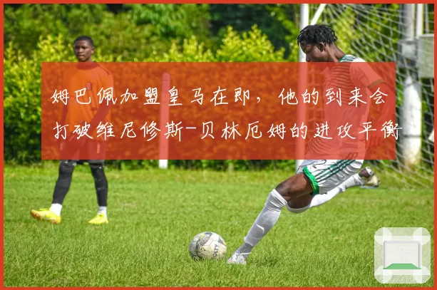 姆巴佩加盟皇马在即，他的到来会打破维尼修斯-贝林厄姆的进攻平衡吗？