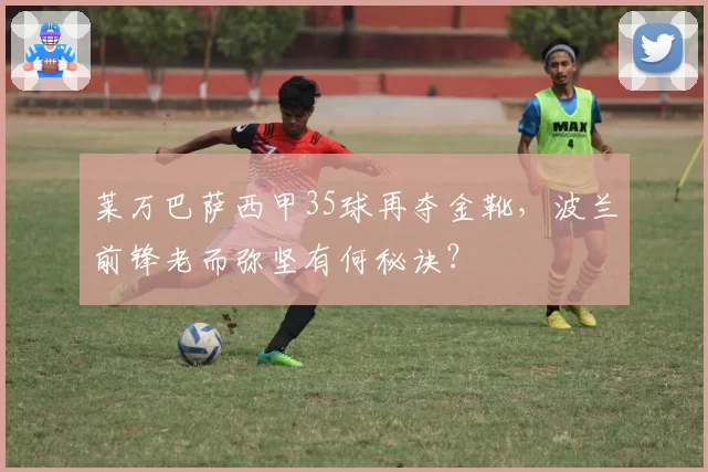 莱万巴萨西甲35球再夺金靴，波兰前锋老而弥坚有何秘诀？