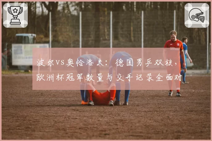 波尔vs奥恰洛夫:德国男乒双核,欧洲杯冠军数量与交手记录全面对比