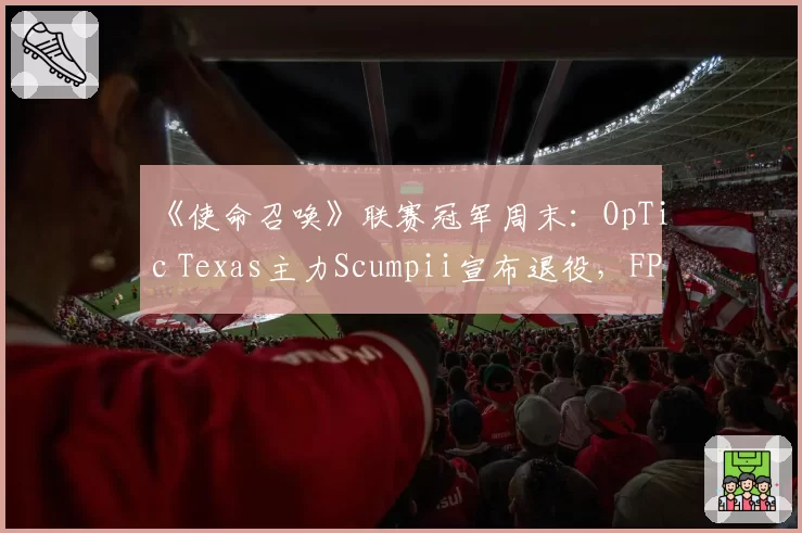 《使命召唤》联赛冠军周末：OpTic Texas主力Scumpii宣布退役，FPS传奇因伤病无奈谢幕