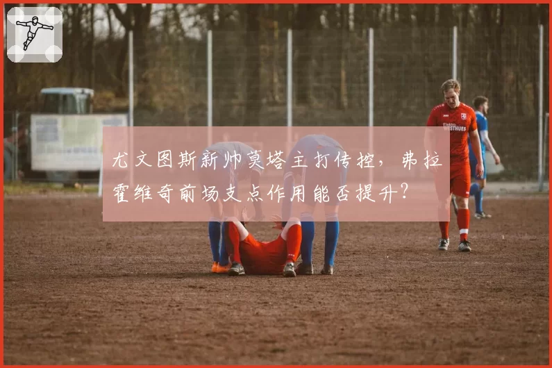 尤文图斯新帅莫塔主打传控，弗拉霍维奇前场支点作用能否提升？