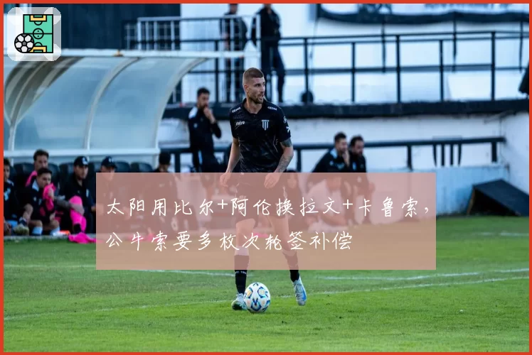 太阳用比尔+阿伦换拉文+卡鲁索,公牛索要多枚次轮签补偿