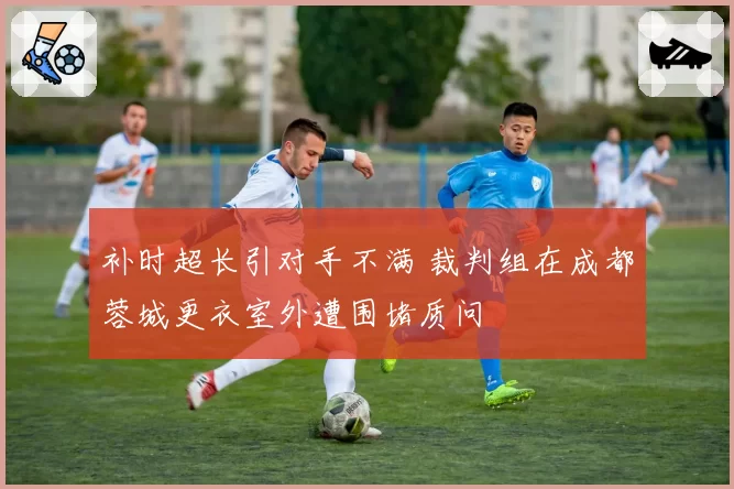补时超长引对手不满 裁判组在成都蓉城更衣室外遭围堵质问