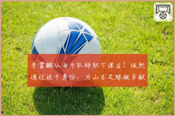 李霄鹏从海牛队辞职下课后！依然通过这个身份，为山东足球做贡献