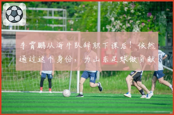 李霄鹏从海牛队辞职下课后！依然通过这个身份，为山东足球做贡献