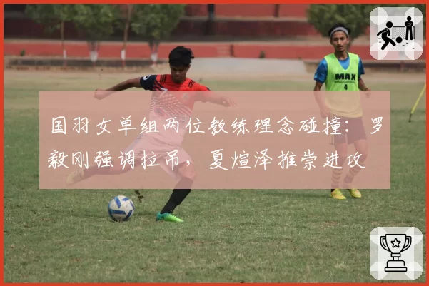 国羽女单组两位教练理念碰撞：罗毅刚强调拉吊，夏煊泽推崇进攻