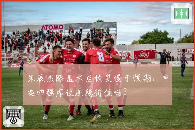 朱辰杰膝盖术后恢复慢于预期，申花四强席位还稳得住吗？