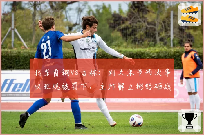 北京首钢vs吉林:利夫末节两次争议犯规被罚下,主帅解立彬怒砸战术板