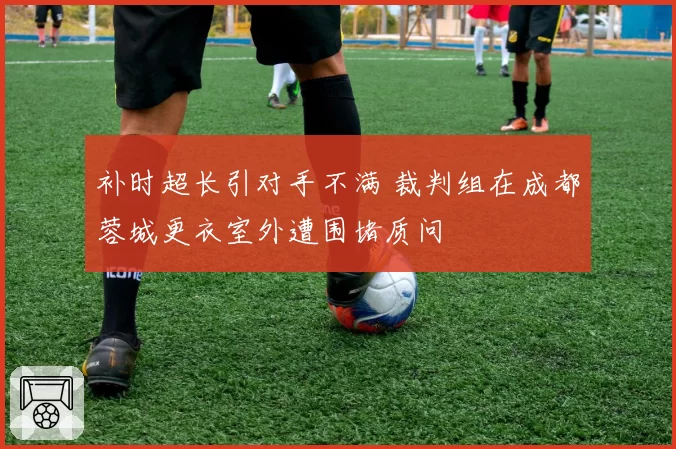 补时超长引对手不满 裁判组在成都蓉城更衣室外遭围堵质问