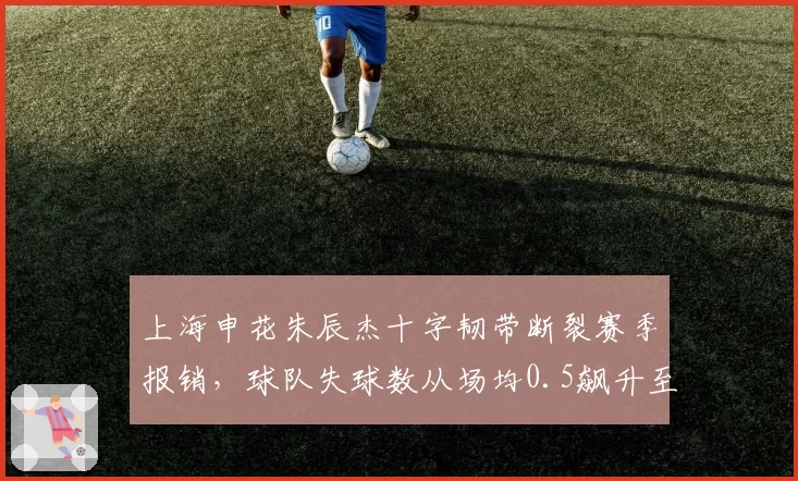 上海申花朱辰杰十字韧带断裂赛季报销，球队失球数从场均0.5飙升至1.2