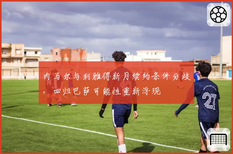 内马尔与利雅得新月续约条件分歧，回归巴萨可能性重新浮现