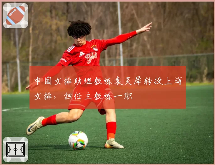 中国女排助理教练袁灵犀转投上海女排,担任主教练一职