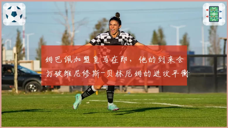 姆巴佩加盟皇马在即，他的到来会打破维尼修斯-贝林厄姆的进攻平衡吗？