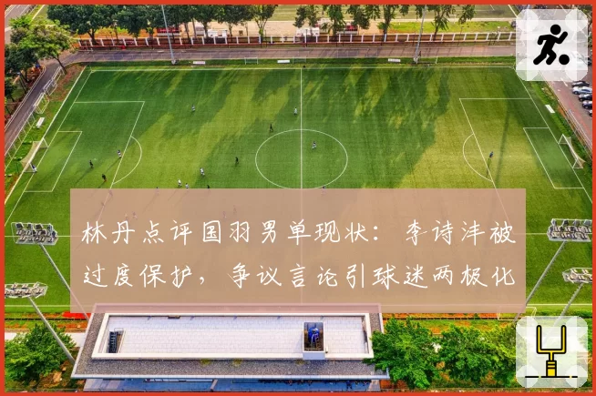 林丹点评国羽男单现状:李诗沣被过度保护,争议言论引球迷两极化反应