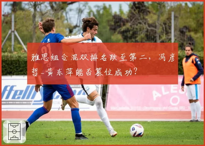 雅思组合混双排名跌至第二,冯彦哲_黄东萍能否篡位成功?